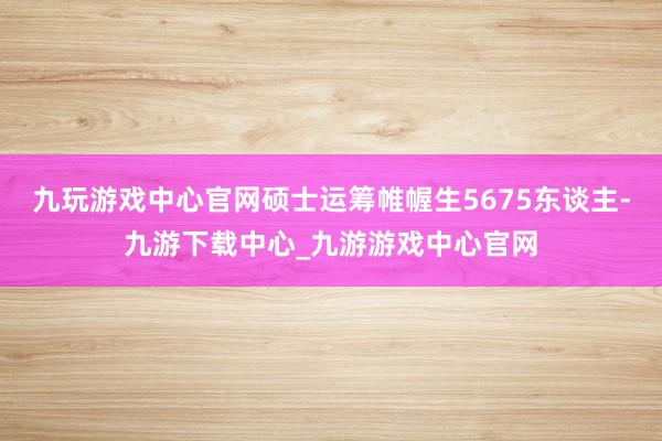 九玩游戏中心官网硕士运筹帷幄生5675东谈主-九游下载中心_九游游戏中心官网