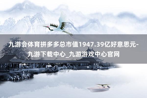 九游会体育拼多多总市值1947.39亿好意思元-九游下载中心_九游游戏中心官网