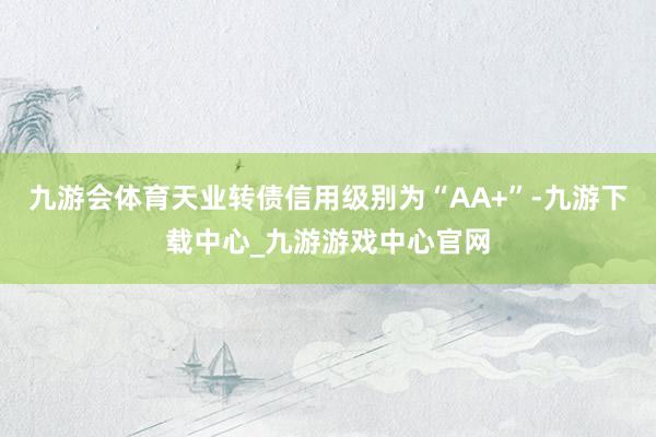 九游会体育天业转债信用级别为“AA+”-九游下载中心_九游游戏中心官网