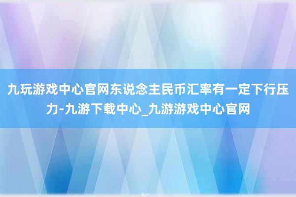 九玩游戏中心官网东说念主民币汇率有一定下行压力-九游下载中心_九游游戏中心官网