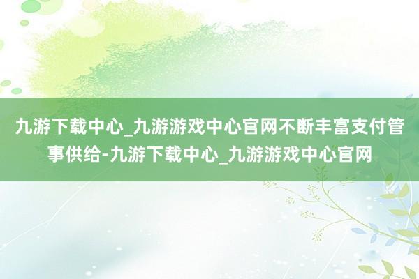 九游下载中心_九游游戏中心官网不断丰富支付管事供给-九游下载中心_九游游戏中心官网