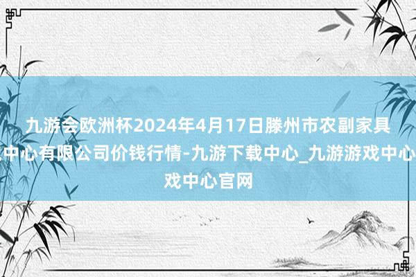 九游会欧洲杯2024年4月17日滕州市农副家具物流中心有限公司价钱行情-九游下载中心_九游游戏中心官网