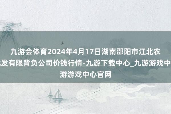 九游会体育2024年4月17日湖南邵阳市江北农居品批发有限背负公司价钱行情-九游下载中心_九游游戏中心官网