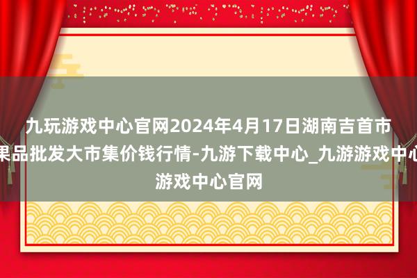 九玩游戏中心官网2024年4月17日湖南吉首市蔬菜果品批发大市集价钱行情-九游下载中心_九游游戏中心官网