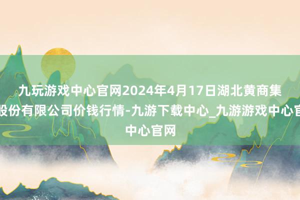 九玩游戏中心官网2024年4月17日湖北黄商集团股份有限公司价钱行情-九游下载中心_九游游戏中心官网