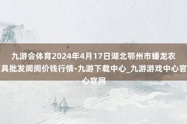 九游会体育2024年4月17日湖北鄂州市蟠龙农家具批发阛阓价钱行情-九游下载中心_九游游戏中心官网