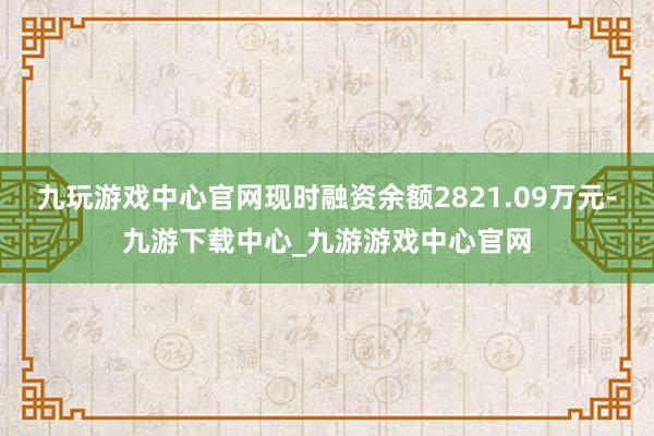 九玩游戏中心官网现时融资余额2821.09万元-九游下载中心_九游游戏中心官网