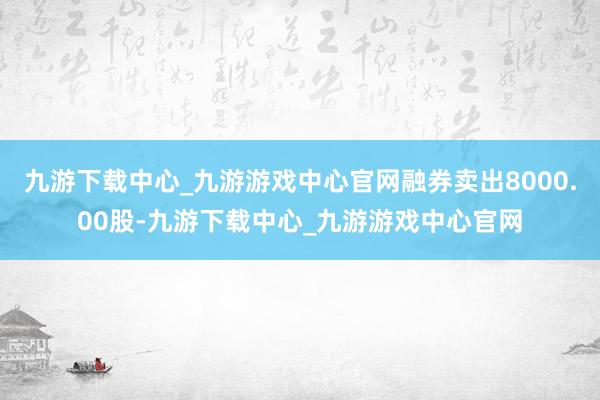 九游下载中心_九游游戏中心官网融券卖出8000.00股-九游下载中心_九游游戏中心官网