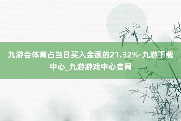 九游会体育占当日买入金额的21.32%-九游下载中心_九游游戏中心官网