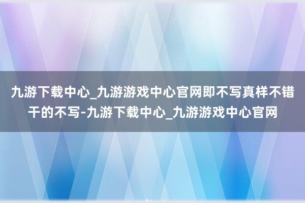 九游下载中心_九游游戏中心官网即不写真样不错干的不写-九游下载中心_九游游戏中心官网