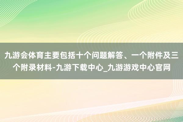 九游会体育主要包括十个问题解答、一个附件及三个附录材料-九游下载中心_九游游戏中心官网