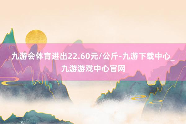 九游会体育进出22.60元/公斤-九游下载中心_九游游戏中心官网