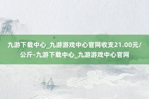 九游下载中心_九游游戏中心官网收支21.00元/公斤-九游下载中心_九游游戏中心官网