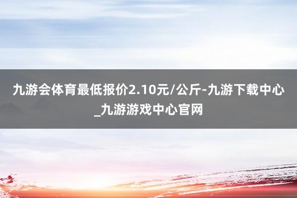 九游会体育最低报价2.10元/公斤-九游下载中心_九游游戏中心官网