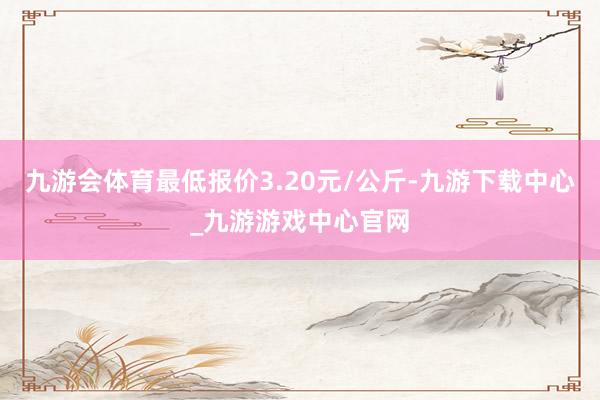 九游会体育最低报价3.20元/公斤-九游下载中心_九游游戏中心官网