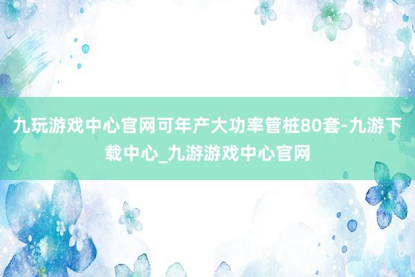 九玩游戏中心官网可年产大功率管桩80套-九游下载中心_九游游戏中心官网