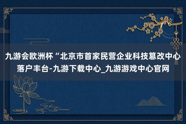 九游会欧洲杯“北京市首家民营企业科技篡改中心落户丰台-九游下载中心_九游游戏中心官网