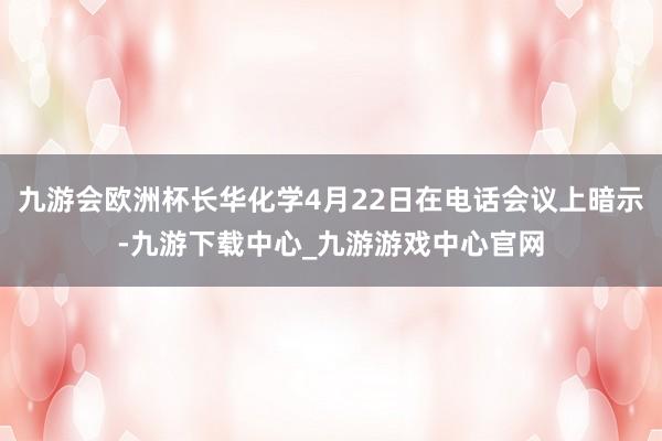 九游会欧洲杯长华化学4月22日在电话会议上暗示-九游下载中心_九游游戏中心官网