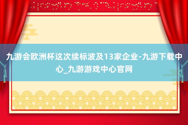 九游会欧洲杯这次续标波及13家企业-九游下载中心_九游游戏中心官网