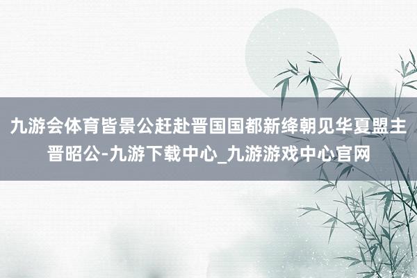 九游会体育皆景公赶赴晋国国都新绛朝见华夏盟主晋昭公-九游下载中心_九游游戏中心官网