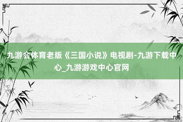 九游会体育老版《三国小说》电视剧-九游下载中心_九游游戏中心官网