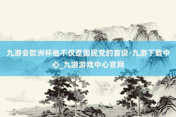 九游会欧洲杯他不仅是国民党的首级-九游下载中心_九游游戏中心官网