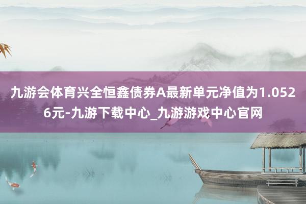 九游会体育兴全恒鑫债券A最新单元净值为1.0526元-九游下载中心_九游游戏中心官网