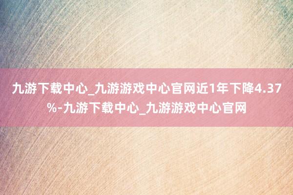 九游下载中心_九游游戏中心官网近1年下降4.37%-九游下载中心_九游游戏中心官网