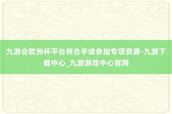 九游会欧洲杯平台将合手续参加专项资源-九游下载中心_九游游戏中心官网