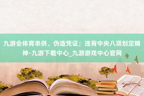 九游会体育串供、伪造凭证；违背中央八项划定精神-九游下载中心_九游游戏中心官网