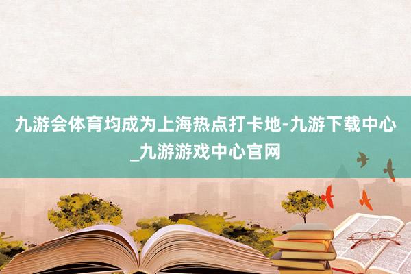 九游会体育均成为上海热点打卡地-九游下载中心_九游游戏中心官网