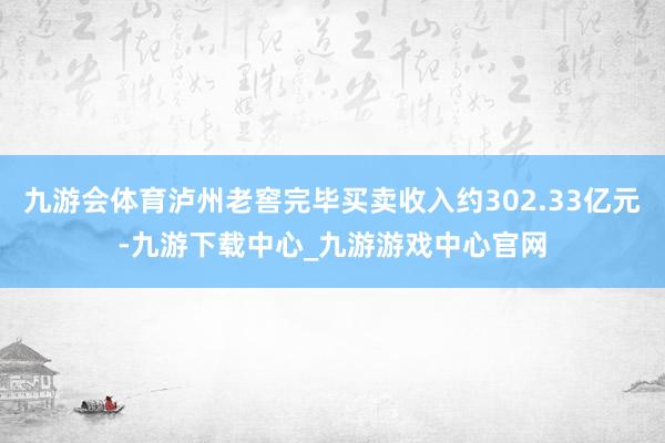 九游会体育泸州老窖完毕买卖收入约302.33亿元-九游下载中心_九游游戏中心官网