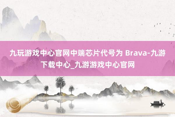 九玩游戏中心官网中端芯片代号为 Brava-九游下载中心_九游游戏中心官网