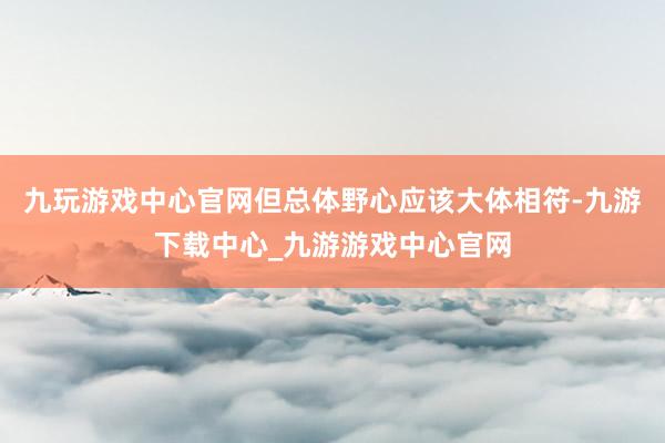 九玩游戏中心官网但总体野心应该大体相符-九游下载中心_九游游戏中心官网