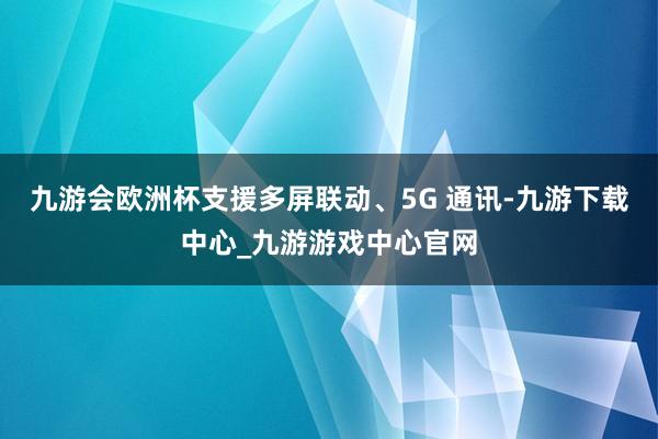 九游会欧洲杯支援多屏联动、5G 通讯-九游下载中心_九游游戏中心官网