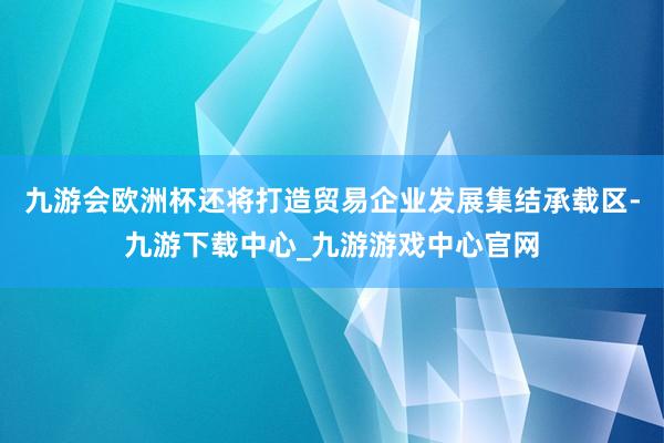 九游会欧洲杯还将打造贸易企业发展集结承载区-九游下载中心_九游游戏中心官网