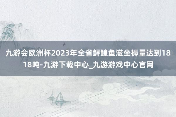 九游会欧洲杯2023年全省鲟鳇鱼滋坐褥量达到1818吨-九游下载中心_九游游戏中心官网