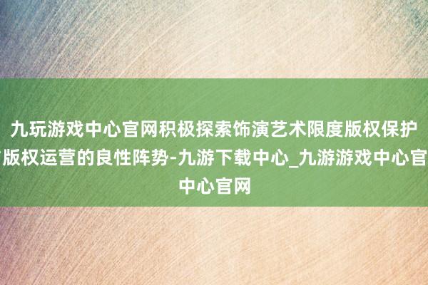 九玩游戏中心官网积极探索饰演艺术限度版权保护与版权运营的良性阵势-九游下载中心_九游游戏中心官网