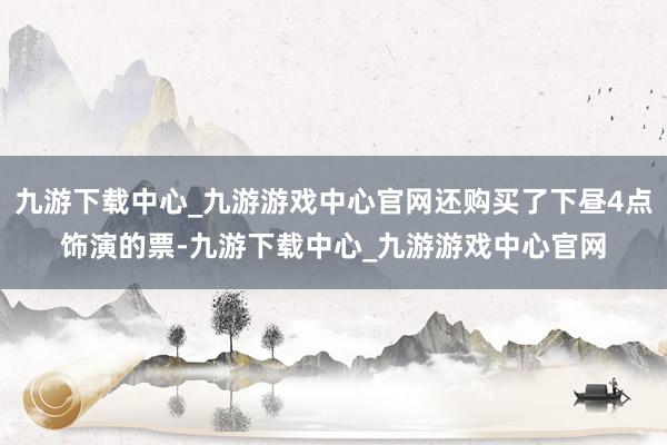 九游下载中心_九游游戏中心官网还购买了下昼4点饰演的票-九游下载中心_九游游戏中心官网