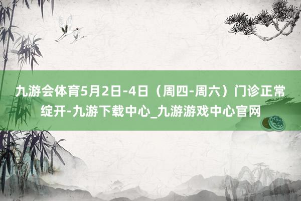 九游会体育5月2日-4日（周四-周六）门诊正常绽开-九游下载中心_九游游戏中心官网