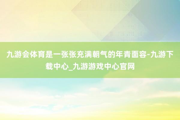 九游会体育是一张张充满朝气的年青面容-九游下载中心_九游游戏中心官网