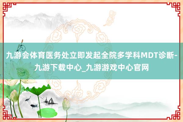 九游会体育医务处立即发起全院多学科MDT诊断-九游下载中心_九游游戏中心官网