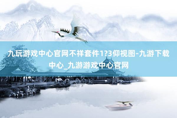 九玩游戏中心官网不祥套件1?3仰视图-九游下载中心_九游游戏中心官网