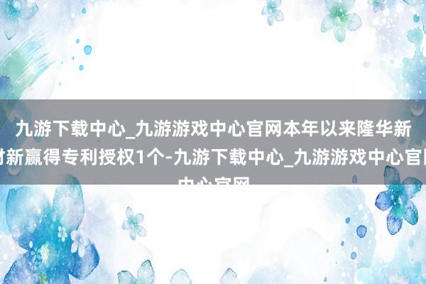 九游下载中心_九游游戏中心官网本年以来隆华新材新赢得专利授权1个-九游下载中心_九游游戏中心官网