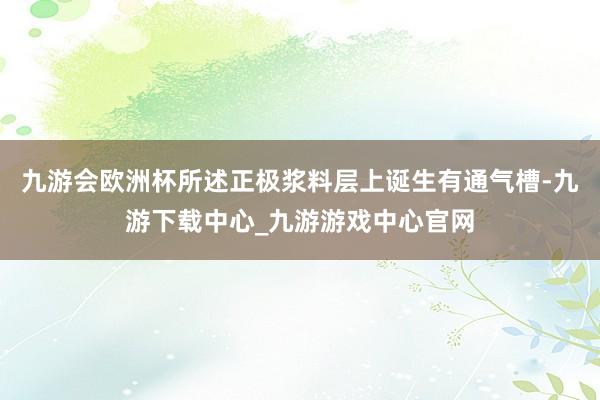 九游会欧洲杯所述正极浆料层上诞生有通气槽-九游下载中心_九游游戏中心官网