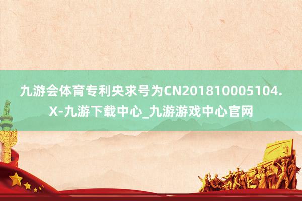 九游会体育专利央求号为CN201810005104.X-九游下载中心_九游游戏中心官网