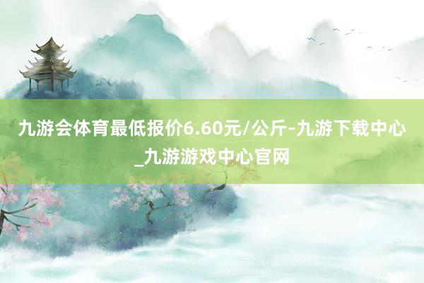 九游会体育最低报价6.60元/公斤-九游下载中心_九游游戏中心官网