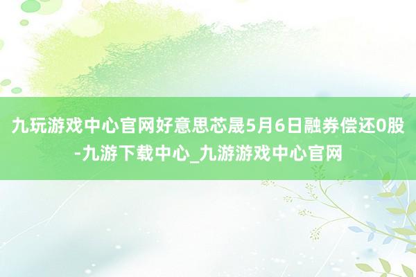 九玩游戏中心官网好意思芯晟5月6日融券偿还0股-九游下载中心_九游游戏中心官网