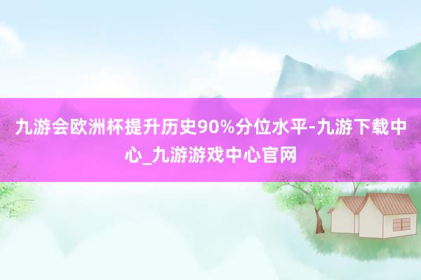 九游会欧洲杯提升历史90%分位水平-九游下载中心_九游游戏中心官网