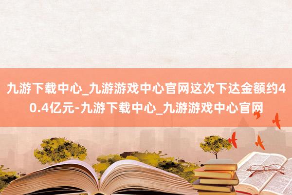 九游下载中心_九游游戏中心官网这次下达金额约40.4亿元-九游下载中心_九游游戏中心官网